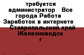 требуется администратор - Все города Работа » Заработок в интернете   . Ставропольский край,Железноводск г.